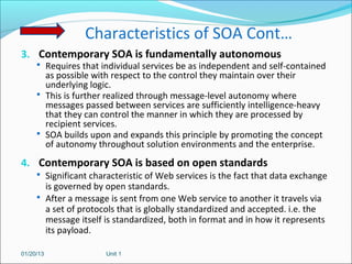 Characteristics of SOA Cont…
3. Contemporary SOA is fundamentally autonomous
      Requires that individual services be as independent and self-contained
       as possible with respect to the control they maintain over their
       underlying logic.
      This is further realized through message-level autonomy where
       messages passed between services are sufficiently intelligence-heavy
       that they can control the manner in which they are processed by
       recipient services.
      SOA builds upon and expands this principle by promoting the concept
       of autonomy throughout solution environments and the enterprise.
4. Contemporary SOA is based on open standards
      Significant characteristic of Web services is the fact that data exchange
       is governed by open standards.
      After a message is sent from one Web service to another it travels via
       a set of protocols that is globally standardized and accepted. i.e. the
       message itself is standardized, both in format and in how it represents
       its payload.

01/20/13              Unit 1
 