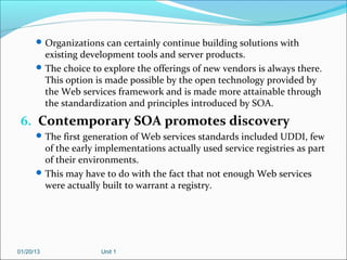  Organizations can certainly continue building solutions with
        existing development tools and server products.
       The choice to explore the offerings of new vendors is always there.
        This option is made possible by the open technology provided by
        the Web services framework and is made more attainable through
        the standardization and principles introduced by SOA.
 6. Contemporary SOA promotes discovery
       The first generation of Web services standards included UDDI, few
        of the early implementations actually used service registries as part
        of their environments.
       This may have to do with the fact that not enough Web services
        were actually built to warrant a registry.




01/20/13              Unit 1
 