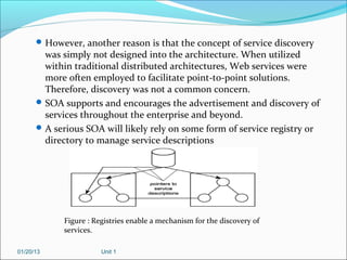  However, another reason is that the concept of service discovery
        was simply not designed into the architecture. When utilized
        within traditional distributed architectures, Web services were
        more often employed to facilitate point-to-point solutions.
        Therefore, discovery was not a common concern.
       SOA supports and encourages the advertisement and discovery of
        services throughout the enterprise and beyond.
       A serious SOA will likely rely on some form of service registry or
        directory to manage service descriptions




            Figure : Registries enable a mechanism for the discovery of
            services.

01/20/13               Unit 1
 