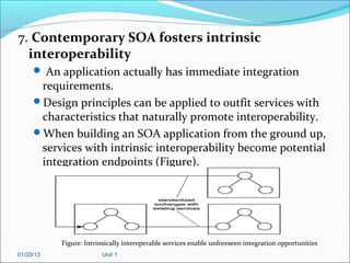7. Contemporary SOA fosters intrinsic
  interoperability
      An application actually has immediate integration
      requirements.
     Design principles can be applied to outfit services with
      characteristics that naturally promote interoperability.
     When building an SOA application from the ground up,
      services with intrinsic interoperability become potential
      integration endpoints (Figure).




           Figure: Intrinsically interoperable services enable unforeseen integration opportunities
01/20/13                Unit 1
 