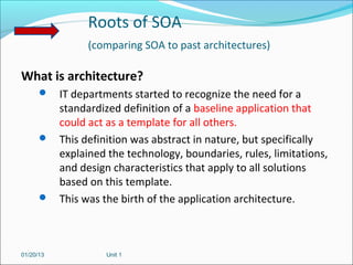Roots of SOA
                (comparing SOA to past architectures)

What is architecture?
       IT departments started to recognize the need for a
        standardized definition of a baseline application that
        could act as a template for all others.
       This definition was abstract in nature, but specifically
        explained the technology, boundaries, rules, limitations,
        and design characteristics that apply to all solutions
        based on this template.
       This was the birth of the application architecture.




01/20/13           Unit 1
 