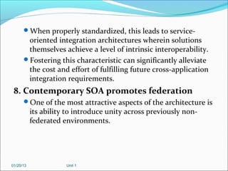 When properly standardized, this leads to service-
       oriented integration architectures wherein solutions
       themselves achieve a level of intrinsic interoperability.
      Fostering this characteristic can significantly alleviate
       the cost and effort of fulfilling future cross-application
       integration requirements.
 8. Contemporary SOA promotes federation
      One of the most attractive aspects of the architecture is
           its ability to introduce unity across previously non-
           federated environments.




01/20/13              Unit 1
 