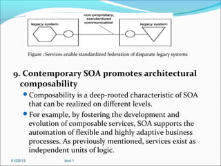 Figure : Services enable standardized federation of disparate legacy systems



 9. Contemporary SOA promotes architectural
   composability
      Composability is a deep-rooted characteristic of SOA
       that can be realized on different levels.
      For example, by fostering the development and
       evolution of composable services, SOA supports the
       automation of flexible and highly adaptive business
       processes. As previously mentioned, services exist as
       independent units of logic.
01/20/13                    Unit 1
 