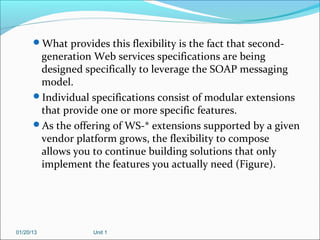 What provides this flexibility is the fact that second-
       generation Web services specifications are being
       designed specifically to leverage the SOAP messaging
       model.
      Individual specifications consist of modular extensions
       that provide one or more specific features.
      As the offering of WS-* extensions supported by a given
       vendor platform grows, the flexibility to compose
       allows you to continue building solutions that only
       implement the features you actually need (Figure).




01/20/13           Unit 1
 
