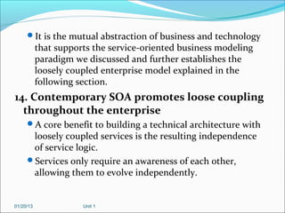 It is the mutual abstraction of business and technology
           that supports the service-oriented business modeling
           paradigm we discussed and further establishes the
           loosely coupled enterprise model explained in the
           following section.
14. Contemporary SOA promotes loose coupling
  throughout the enterprise
     A core benefit to building a technical architecture with
      loosely coupled services is the resulting independence
      of service logic.
     Services only require an awareness of each other,
      allowing them to evolve independently.


01/20/13              Unit 1
 