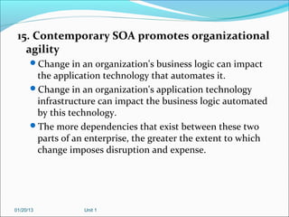 15. Contemporary SOA promotes organizational
   agility
      Change in an organization's business logic can impact
       the application technology that automates it.
      Change in an organization's application technology
       infrastructure can impact the business logic automated
       by this technology.
      The more dependencies that exist between these two
       parts of an enterprise, the greater the extent to which
       change imposes disruption and expense.




01/20/13          Unit 1
 