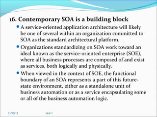 16. Contemporary SOA is a building block
      A service-oriented application architecture will likely
       be one of several within an organization committed to
       SOA as the standard architectural platform.
      Organizations standardizing on SOA work toward an
       ideal known as the service-oriented enterprise (SOE),
       where all business processes are composed of and exist
       as services, both logically and physically.
      When viewed in the context of SOE, the functional
       boundary of an SOA represents a part of this future-
       state environment, either as a standalone unit of
       business automation or as a service encapsulating some
       or all of the business automation logic.

01/20/13           Unit 1
 