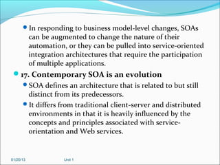 In responding to business model-level changes, SOAs
           can be augmented to change the nature of their
           automation, or they can be pulled into service-oriented
           integration architectures that require the participation
           of multiple applications.
 17. Contemporary SOA is an evolution
      SOA defines an architecture that is related to but still
       distinct from its predecessors.
      It differs from traditional client-server and distributed
       environments in that it is heavily influenced by the
       concepts and principles associated with service-
       orientation and Web services.


01/20/13              Unit 1
 