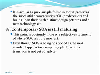 It is similar to previous platforms in that it preserves
           the successful characteristics of its predecessors and
           builds upon them with distinct design patterns and a
           new technology set.
 18. Contemporary SOA is still maturing
      This point is obviously more of a subjective statement
       of where SOA is at the moment.
      Even though SOA is being positioned as the next
       standard application computing platform, this
       transition is not yet complete.




01/20/13              Unit 1
 