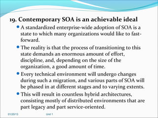 19. Contemporary SOA is an achievable ideal
      A standardized enterprise-wide adoption of SOA is a
       state to which many organizations would like to fast-
       forward.
      The reality is that the process of transitioning to this
       state demands an enormous amount of effort,
       discipline, and, depending on the size of the
       organization, a good amount of time.
      Every technical environment will undergo changes
       during such a migration, and various parts of SOA will
       be phased in at different stages and to varying extents.
      This will result in countless hybrid architectures,
       consisting mostly of distributed environments that are
       part legacy and part service-oriented.
01/20/13           Unit 1
 