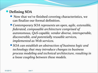 Defining SOA
       Now that we've finished covering characteristics, we
       can finalize our formal definition.
      Contemporary SOA represents an open, agile, extensible,
       federated, composable architecture comprised of
       autonomous, QoS-capable, vendor diverse, interoperable,
       discoverable, and potentially reusable services,
       implemented as Web services.
      SOA can establish an abstraction of business logic and
       technology that may introduce changes to business
       process modeling and technical architecture, resulting in
       a loose coupling between these models.



01/20/13           Unit 1
 