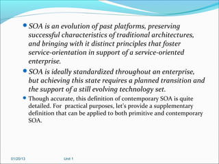 SOA is an evolution of past platforms, preserving
       successful characteristics of traditional architectures,
       and bringing with it distinct principles that foster
       service-orientation in support of a service-oriented
       enterprise.
      SOA is ideally standardized throughout an enterprise,
       but achieving this state requires a planned transition and
       the support of a still evolving technology set.
       Though accurate, this definition of contemporary SOA is quite
           detailed. For practical purposes, let's provide a supplementary
           definition that can be applied to both primitive and contemporary
           SOA.




01/20/13                Unit 1
 