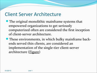 Client Server Architecture
 The original monolithic mainframe systems that
  empowered organizations to get seriously
  computerized often are considered the first inception
  of client-server architecture.
 These environments, in which bulky mainframe back-
  ends served thin clients, are considered an
  implementation of the single-tier client-server
  architecture (Figure)




01/20/13       Unit 1
 