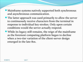 Mainframe systems natively supported both synchronous
  and asynchronous communication.
 The latter approach was used primarily to allow the server
  to continuously receive characters from the terminal in
  response to individual key-strokes. Only upon certain
  conditions would the server actually respond.
 While its legacy still remains, the reign of the mainframe
  as the foremost computing platform began to decline
  when a two-tier variation of the client-server design
  emerged in the late 80s.




01/20/13        Unit 1
 