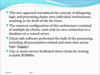 This new approach introduced the concept of delegating
  logic and processing duties onto individual workstations,
  resulting in the birth of the fat client.
 The common configuration of this architecture consisted
  of multiple fat clients, each with its own connection to a
  database on a central server.
 Client-side software performed the bulk of the processing,
  including all presentation-related and most data access
  logic (Figure).
 One or more servers facilitated these clients by hosting
  scalable RDBMSs.




01/20/13        Unit 1
 