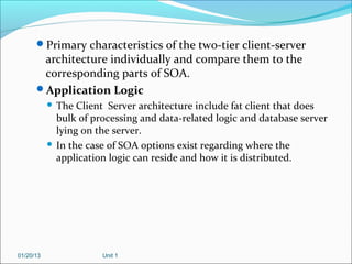 Primary characteristics of the two-tier client-server
       architecture individually and compare them to the
       corresponding parts of SOA.
      Application Logic
            The Client Server architecture include fat client that does
             bulk of processing and data-related logic and database server
             lying on the server.
            In the case of SOA options exist regarding where the
             application logic can reside and how it is distributed.




01/20/13               Unit 1
 