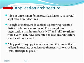 Application architecture……..
 It is not uncommon for an organization to have several
    application architectures.
 A single architecture document typically represents a
    distinct solution environment. For example, an
    organization that houses both .NET and J2EE solutions
    would very likely have separate application architecture
    specifications for each.
 A key part of any application-level architecture is that it
    reflects immediate solution requirements, as well as long-
    term, strategic IT goals.


01/20/13          Unit 1
 