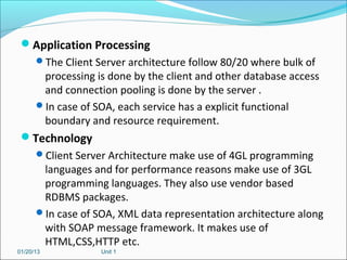 Application Processing
      The Client Server architecture follow 80/20 where bulk of
       processing is done by the client and other database access
       and connection pooling is done by the server .
      In case of SOA, each service has a explicit functional
       boundary and resource requirement.
 Technology
      Client Server Architecture make use of 4GL programming
       languages and for performance reasons make use of 3GL
       programming languages. They also use vendor based
       RDBMS packages.
      In case of SOA, XML data representation architecture along
       with SOAP message framework. It makes use of
       HTML,CSS,HTTP etc.
01/20/13           Unit 1
 