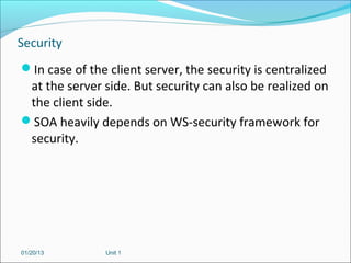 Security
In case of the client server, the security is centralized
 at the server side. But security can also be realized on
 the client side.
SOA heavily depends on WS-security framework for
 security.




01/20/13        Unit 1
 