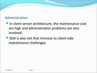 Administration
In client server architecture, the maintenance cost
  are high and administration problems are also
  involved.
SOA is also not that immune to client-side
  maintenance challenges.




01/20/13       Unit 1
 
