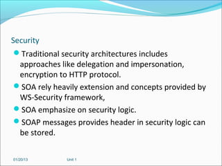 Security
 Traditional security architectures includes
  approaches like delegation and impersonation,
  encryption to HTTP protocol.
 SOA rely heavily extension and concepts provided by
  WS-Security framework,
 SOA emphasize on security logic.
 SOAP messages provides header in security logic can
  be stored.

01/20/13       Unit 1
 