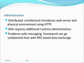 Administration
Distributed architecture introduces web server and
  physical environment using HTTP.
SOA requires additional runtime administration.
Problems with messaging framework can go
  undetected than with RPC based data exchange.




01/20/13      Unit 1
 