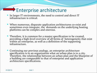 Enterprise architecture
  In larger IT environments, the need to control and direct IT
    infrastructure is critical.

  When numerous, disparate application architectures co-exist and
    sometimes even integrate, the demands on the underlying hosting
    platforms can be complex and onerous.

  Therefore, it is common for a master specification to be created,
    providing a high-level overview of all forms of heterogeneity that exist
    within an enterprise, as well as a definition of the supporting
    infrastructure.

  Continuing our previous analogy, an enterprise architecture
    specification is to an organization what an urban plan is to a city.
    Therefore, the relationship between an urban plan and the blueprint of
    a building are comparable to that of enterprise and application
    architecture specifications.


01/20/13              Unit 1
 