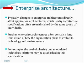 Enterprise architecture…
 Typically, changes to enterprise architectures directly
    affect application architectures, which is why architecture
    specifications often are maintained by the same group of
    individuals.

 Further ,enterprise architectures often contain a long-
    term vision of how the organization plans to evolve its
    technology and environments.

 For example, the goal of phasing out an outdated
    technology platform may be established in this
    specification.
01/20/13          Unit 1
 