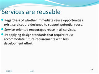 Services are reusable
Regardless of whether immediate reuse opportunities
 exist, services are designed to support potential reuse.
Service-oriented encourages reuse in all services.
By applying design standards that require reuse
 accommodate future requirements with less
 development effort.




                                                            74
   01/20/13         Unit 1
 