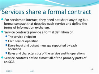 Services share a formal contract
For services to interact, they need not share anything but
 formal contract that describe each service and define the
 terms of information exchange.
Service contracts provide a formal definition of:
  The service endpoint
  Each service operation
  Every input and output message supported by each
   operation
  Rules and characteristics of the service and its operations
Service contacts define almost all of the primary parts of
  an SOA.
                                                                 76
   01/20/13         Unit 1
 