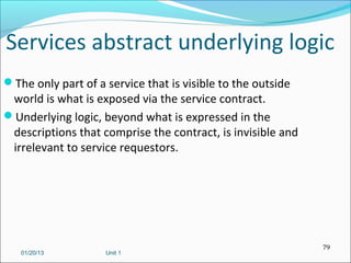 Services abstract underlying logic
The only part of a service that is visible to the outside
 world is what is exposed via the service contract.
Underlying logic, beyond what is expressed in the
 descriptions that comprise the contract, is invisible and
 irrelevant to service requestors.




                                                             79
   01/20/13         Unit 1
 