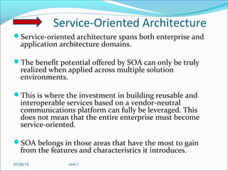 Service-Oriented Architecture
Service-oriented architecture spans both enterprise and
   application architecture domains.

The benefit potential offered by SOA can only be truly
   realized when applied across multiple solution
   environments.

This is where the investment in building reusable and
   interoperable services based on a vendor-neutral
   communications platform can fully be leveraged. This
   does not mean that the entire enterprise must become
   service-oriented.

SOA belongs in those areas that have the most to gain
   from the features and characteristics it introduces.
01/20/13          Unit 1
 