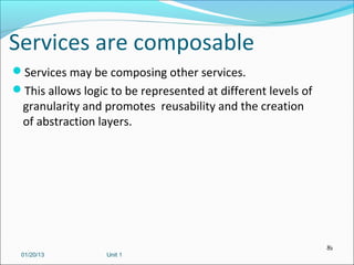 Services are composable
Services may be composing other services.
This allows logic to be represented at different levels of
  granularity and promotes reusability and the creation
  of abstraction layers.




                                                              81
 01/20/13         Unit 1
 