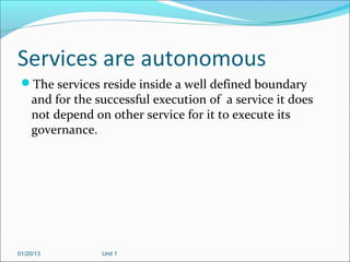 Services are autonomous
 The services reside inside a well defined boundary
    and for the successful execution of a service it does
    not depend on other service for it to execute its
    governance.




01/20/13         Unit 1
 