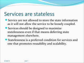 Services are stateless
 Service are not allowed to store the state information
  as it will not allow the service to be loosely coupled.
 Services should be designed to maximize
  statelessness even if that means deferring state
  management elsewhere.
 Statelessness is a preferred condition for services and
  one that promotes reusability and scalability.




01/20/13        Unit 1
 