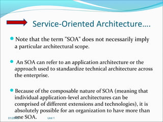 Service-Oriented Architecture….
Note that the term "SOA" does not necessarily imply
 a particular architectural scope.

 An SOA can refer to an application architecture or the
  approach used to standardize technical architecture across
  the enterprise.

Because of the composable nature of SOA (meaning that
     individual application-level architectures can be
     comprised of different extensions and technologies), it is
     absolutely possible for an organization to have more than
     one SOA.
01/20/13           Unit 1
 