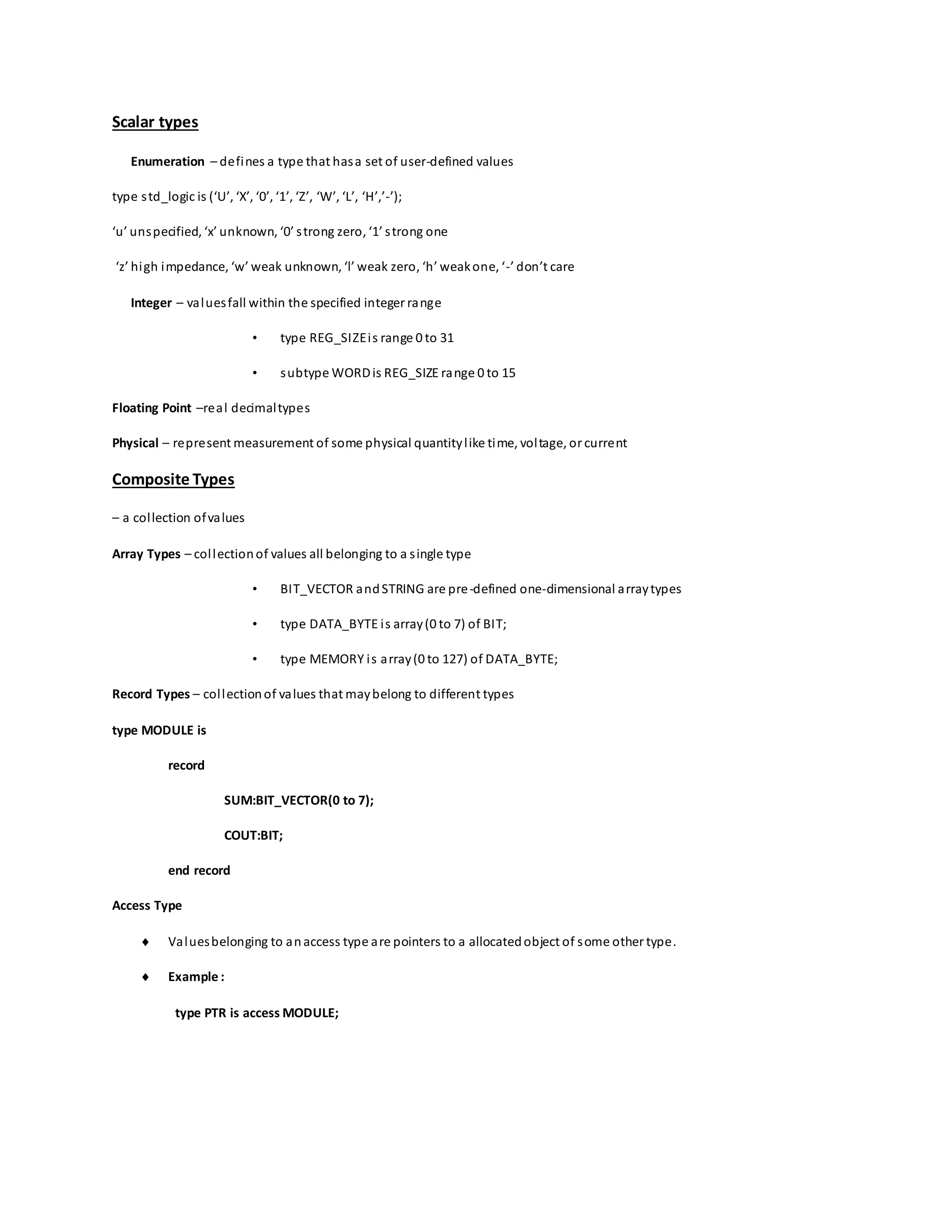 Scalar types
Enumeration – defines a type that hasa set of user-defined values
type std_logic is (‘U’, ‘X’, ‘0’, ‘1’, ‘Z’, ‘W’, ‘L’, ‘H’,’-’);
‘u’ unspecified, ‘x’ unknown, ‘0’ strong zero, ‘1’ strong one
‘z’ high impedance, ‘w’ weak unknown, ‘l’ weak zero, ‘h’ weakone, ‘-’ don’t care
Integer – valuesfall within the specified integer range
• type REG_SIZEis range 0 to 31
• subtype WORDis REG_SIZE range 0 to 15
Floating Point –real decimaltypes
Physical – represent measurement of some physical quantitylike time, voltage, or current
Composite Types
– a collection ofvalues
Array Types – collectionof values all belonging to a single type
• BIT_VECTOR andSTRING are pre-defined one-dimensional arraytypes
• type DATA_BYTE is array(0 to 7) of BIT;
• type MEMORY is array(0 to 127) of DATA_BYTE;
Record Types – collectionof values that maybelong to different types
type MODULE is
record
SUM:BIT_VECTOR(0 to 7);
COUT:BIT;
end record
Access Type
 Valuesbelonging to anaccess type are pointers to a allocatedobject of some other type.
 Example :
type PTR is access MODULE;
 