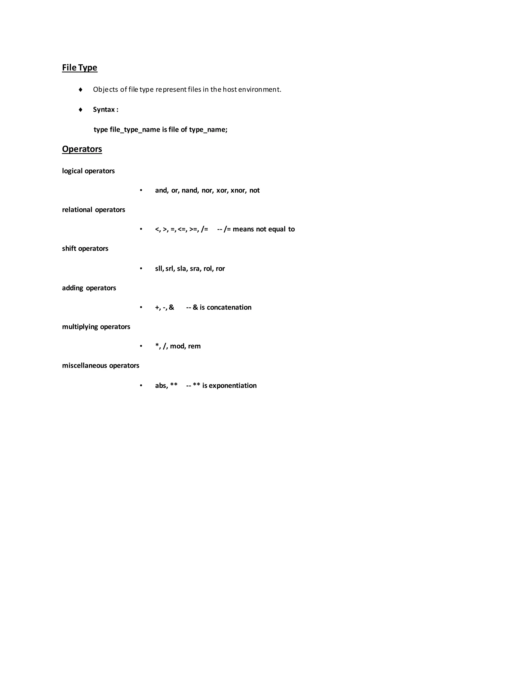 File Type
 Objects of file type represent files in the host environment.
 Syntax :
type file_type_name is file of type_name;
Operators
logical operators
• and, or, nand, nor, xor, xnor, not
relational operators
• <, >, =, <=, >=, /= -- /= means not equal to
shift operators
• sll, srl, sla, sra, rol, ror
adding operators
• +, -, & -- & is concatenation
multiplying operators
• *, /, mod, rem
miscellaneous operators
• abs, ** -- ** is exponentiation
 