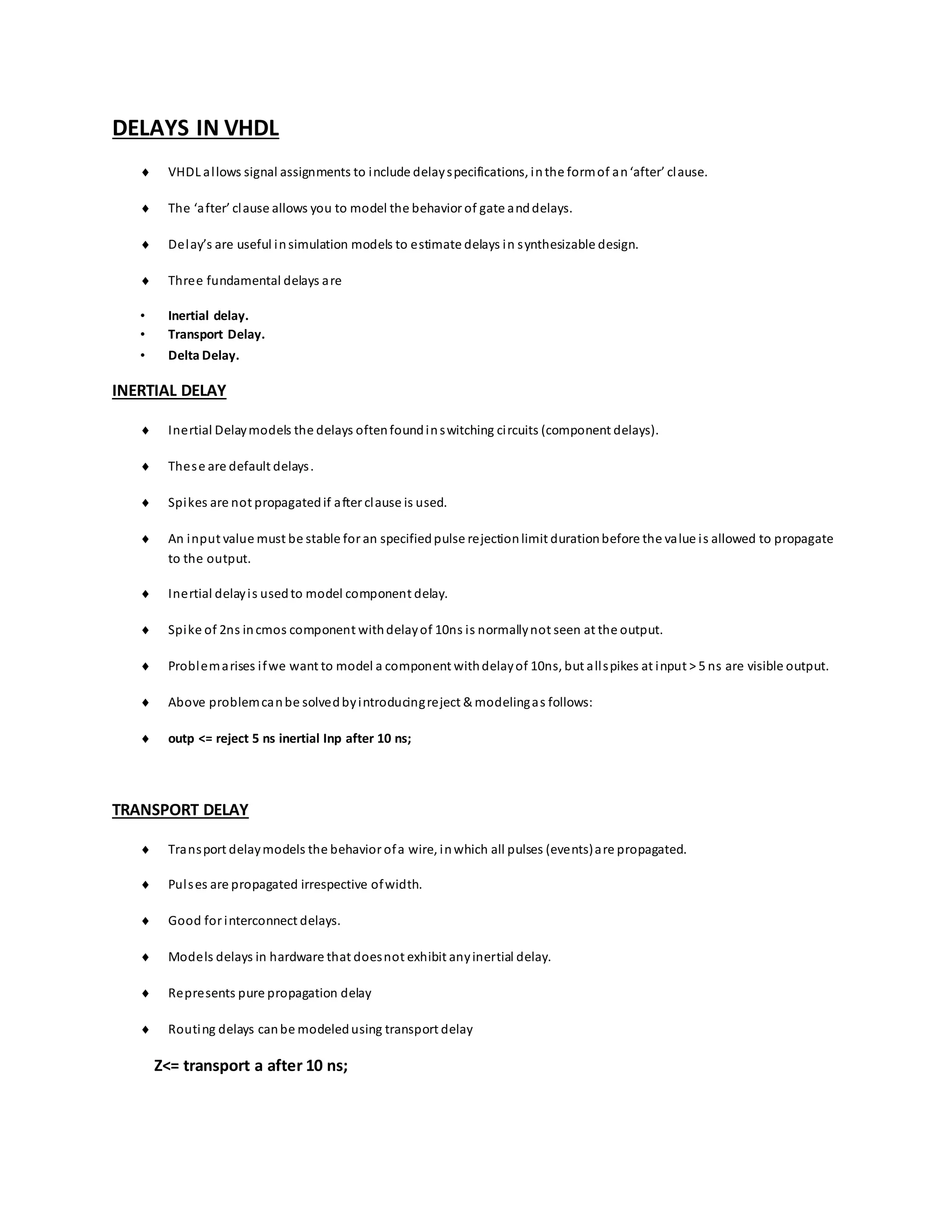 DELAYS IN VHDL
 VHDL allows signal assignments to include delayspecifications, inthe formof an‘after’ clause.
 The ‘after’ clause allows you to model the behavior of gate anddelays.
 Delay’s are useful insimulation models to estimate delays in synthesizable design.
 Three fundamental delays are
• Inertial delay.
• Transport Delay.
• Delta Delay.
INERTIAL DELAY
 Inertial Delaymodels the delays oftenfoundinswitching circuits (component delays).
 These are default delays.
 Spikes are not propagatedif after clause is used.
 An input value must be stable for an specifiedpulse rejectionlimit durationbefore the value is allowed to propagate
to the output.
 Inertial delayis usedto model component delay.
 Spike of 2ns incmos component withdelayof 10ns is normallynot seen at the output.
 Problemarises ifwe want to model a component withdelayof 10ns, but allspikes at input > 5 ns are visible output.
 Above problemcanbe solvedbyintroducingreject & modelingas follows:
 outp <= reject 5 ns inertial Inp after 10 ns;
TRANSPORT DELAY
 Transport delaymodels the behavior ofa wire, inwhich all pulses (events)are propagated.
 Pulses are propagated irrespective ofwidth.
 Good for interconnect delays.
 Models delays in hardware that doesnot exhibit anyinertial delay.
 Represents pure propagation delay
 Routing delays canbe modeledusing transport delay
Z<= transport a after 10 ns;
 
