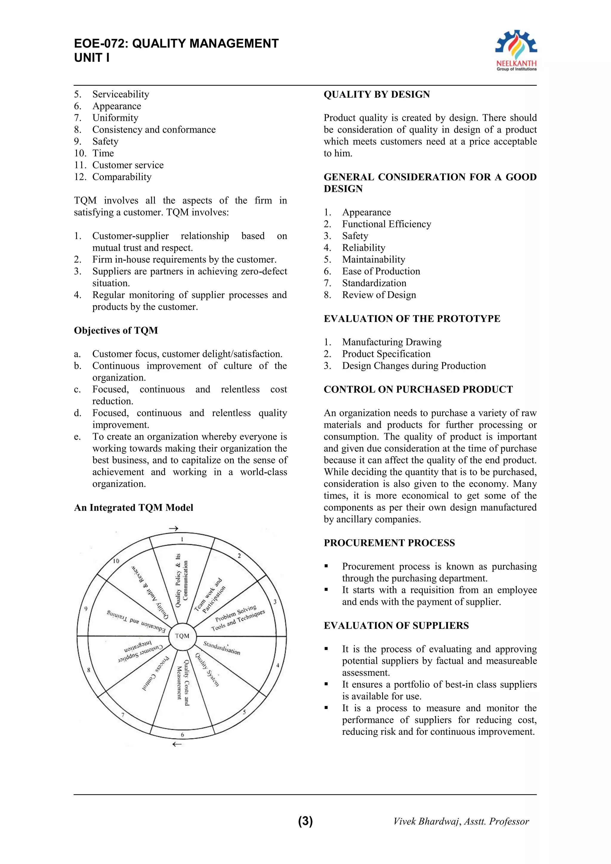 EOE-072: QUALITY MANAGEMENT 
UNIT I 
(3) Vivek Bhardwaj, Asstt. Professor 
5. Serviceability 
6. Appearance 
7. Uniformity 
8. Consistency and conformance 
9. Safety 
10. Time 
11. Customer service 
12. Comparability 
TQM involves all the aspects of the firm in satisfying a customer. TQM involves: 
1. Customer-supplier relationship based on mutual trust and respect. 
2. Firm in-house requirements by the customer. 
3. Suppliers are partners in achieving zero-defect situation. 
4. Regular monitoring of supplier processes and products by the customer. 
Objectives of TQM 
a. Customer focus, customer delight/satisfaction. 
b. Continuous improvement of culture of the organization. 
c. Focused, continuous and relentless cost reduction. 
d. Focused, continuous and relentless quality improvement. 
e. To create an organization whereby everyone is working towards making their organization the best business, and to capitalize on the sense of achievement and working in a world-class organization. 
An Integrated TQM Model 
QUALITY BY DESIGN 
Product quality is created by design. There should be consideration of quality in design of a product which meets customers need at a price acceptable to him. 
GENERAL CONSIDERATION FOR A GOOD DESIGN 
1. Appearance 
2. Functional Efficiency 
3. Safety 
4. Reliability 
5. Maintainability 
6. Ease of Production 
7. Standardization 
8. Review of Design 
EVALUATION OF THE PROTOTYPE 
1. Manufacturing Drawing 
2. Product Specification 
3. Design Changes during Production 
CONTROL ON PURCHASED PRODUCT 
An organization needs to purchase a variety of raw materials and products for further processing or consumption. The quality of product is important and given due consideration at the time of purchase because it can affect the quality of the end product. While deciding the quantity that is to be purchased, consideration is also given to the economy. Many times, it is more economical to get some of the components as per their own design manufactured by ancillary companies. 
PROCUREMENT PROCESS 
 Procurement process is known as purchasing through the purchasing department. 
 It starts with a requisition from an employee and ends with the payment of supplier. 
EVALUATION OF SUPPLIERS 
 It is the process of evaluating and approving potential suppliers by factual and measureable assessment. 
 It ensures a portfolio of best-in class suppliers is available for use. 
 It is a process to measure and monitor the performance of suppliers for reducing cost, reducing risk and for continuous improvement. 
 