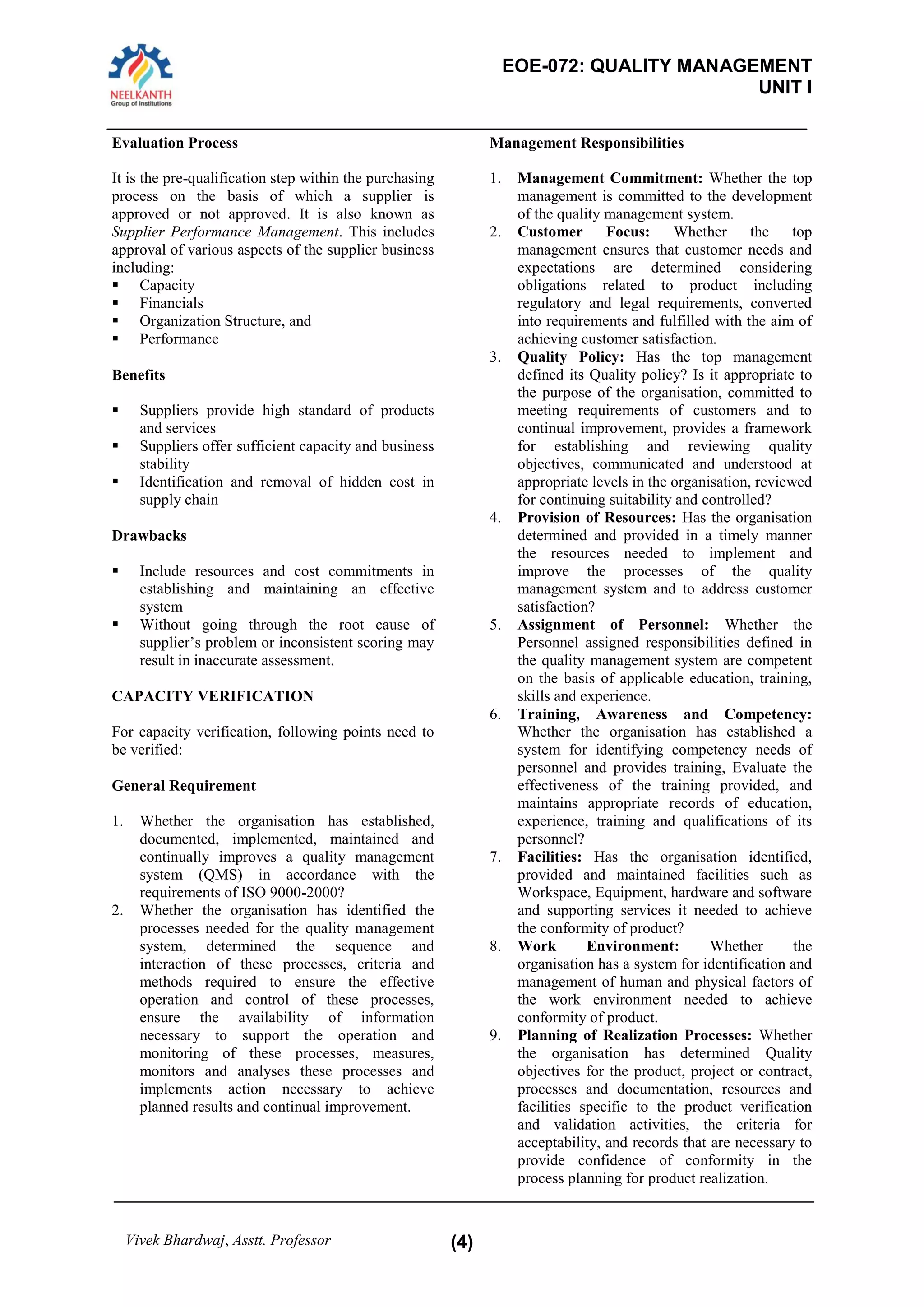 EOE-072: QUALITY MANAGEMENT 
UNIT I 
Vivek Bhardwaj, Asstt. Professor (4) 
Evaluation Process 
It is the pre-qualification step within the purchasing process on the basis of which a supplier is approved or not approved. It is also known as Supplier Performance Management. This includes approval of various aspects of the supplier business including: 
 Capacity 
 Financials 
 Organization Structure, and 
 Performance 
Benefits 
 Suppliers provide high standard of products and services 
 Suppliers offer sufficient capacity and business stability 
 Identification and removal of hidden cost in supply chain 
Drawbacks 
 Include resources and cost commitments in establishing and maintaining an effective system 
 Without going through the root cause of supplier’s problem or inconsistent scoring may result in inaccurate assessment. 
CAPACITY VERIFICATION 
For capacity verification, following points need to be verified: 
General Requirement 
1. Whether the organisation has established, documented, implemented, maintained and continually improves a quality management system (QMS) in accordance with the requirements of ISO 9000-2000? 
2. Whether the organisation has identified the processes needed for the quality management system, determined the sequence and interaction of these processes, criteria and methods required to ensure the effective operation and control of these processes, ensure the availability of information necessary to support the operation and monitoring of these processes, measures, monitors and analyses these processes and implements action necessary to achieve planned results and continual improvement. 
Management Responsibilities 
1. Management Commitment: Whether the top management is committed to the development of the quality management system. 
2. Customer Focus: Whether the top management ensures that customer needs and expectations are determined considering obligations related to product including regulatory and legal requirements, converted into requirements and fulfilled with the aim of achieving customer satisfaction. 
3. Quality Policy: Has the top management defined its Quality policy? Is it appropriate to the purpose of the organisation, committed to meeting requirements of customers and to continual improvement, provides a framework for establishing and reviewing quality objectives, communicated and understood at appropriate levels in the organisation, reviewed for continuing suitability and controlled? 
4. Provision of Resources: Has the organisation determined and provided in a timely manner the resources needed to implement and improve the processes of the quality management system and to address customer satisfaction? 
5. Assignment of Personnel: Whether the Personnel assigned responsibilities defined in the quality management system are competent on the basis of applicable education, training, skills and experience. 
6. Training, Awareness and Competency: Whether the organisation has established a system for identifying competency needs of personnel and provides training, Evaluate the effectiveness of the training provided, and maintains appropriate records of education, experience, training and qualifications of its personnel? 
7. Facilities: Has the organisation identified, provided and maintained facilities such as Workspace, Equipment, hardware and software and supporting services it needed to achieve the conformity of product? 
8. Work Environment: Whether the organisation has a system for identification and management of human and physical factors of the work environment needed to achieve conformity of product. 
9. Planning of Realization Processes: Whether the organisation has determined Quality objectives for the product, project or contract, processes and documentation, resources and facilities specific to the product verification and validation activities, the criteria for acceptability, and records that are necessary to provide confidence of conformity in the process planning for product realization.  
