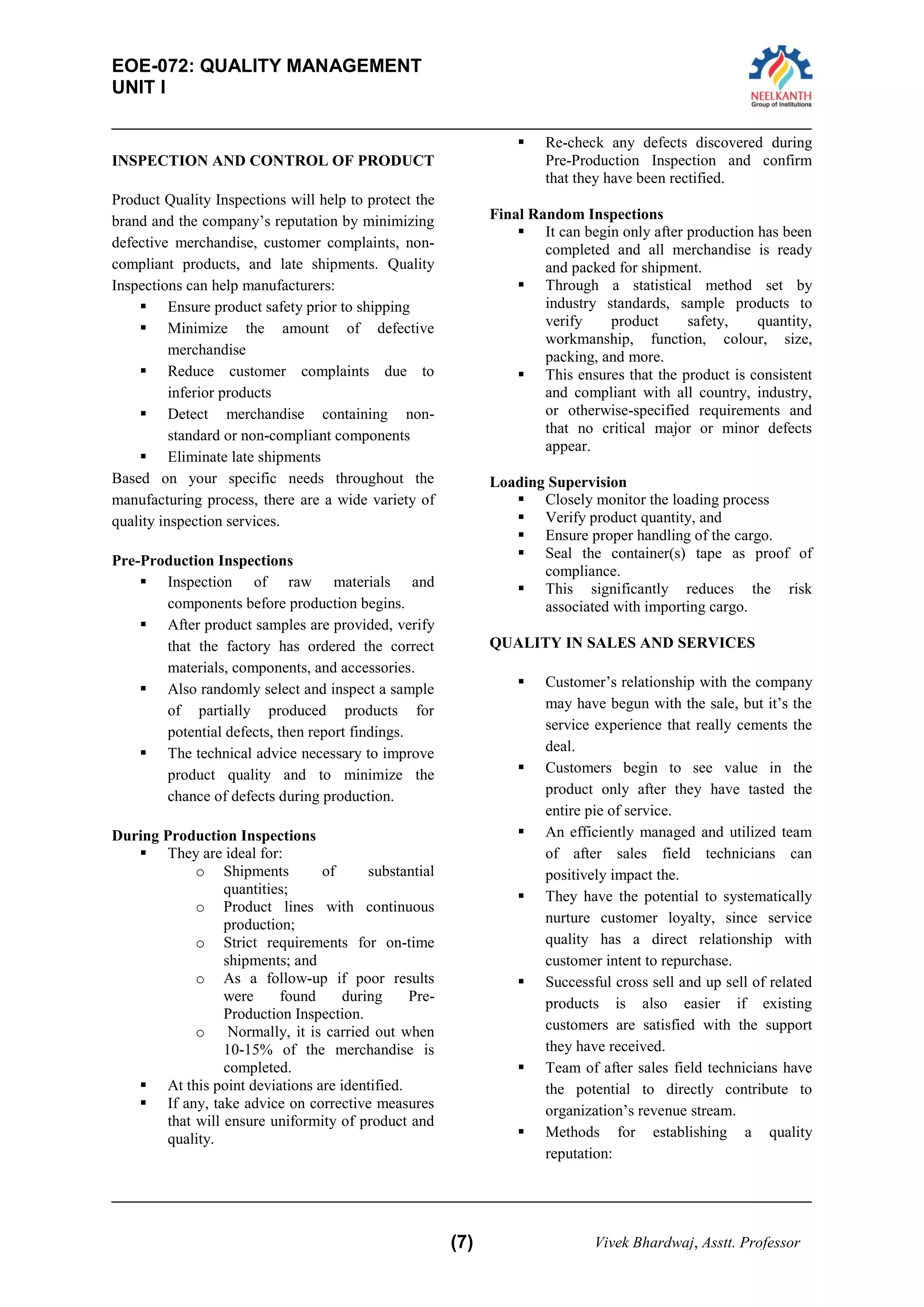 EOE-072: QUALITY MANAGEMENT 
UNIT I 
(7) Vivek Bhardwaj, Asstt. Professor 
INSPECTION AND CONTROL OF PRODUCT 
Product Quality Inspections will help to protect the brand and the company’s reputation by minimizing defective merchandise, customer complaints, non- compliant products, and late shipments. Quality Inspections can help manufacturers: 
 Ensure product safety prior to shipping 
 Minimize the amount of defective merchandise 
 Reduce customer complaints due to inferior products 
 Detect merchandise containing non- standard or non-compliant components 
 Eliminate late shipments 
Based on your specific needs throughout the manufacturing process, there are a wide variety of quality inspection services. 
Pre-Production Inspections 
 Inspection of raw materials and components before production begins. 
 After product samples are provided, verify that the factory has ordered the correct materials, components, and accessories. 
 Also randomly select and inspect a sample of partially produced products for potential defects, then report findings. 
 The technical advice necessary to improve product quality and to minimize the chance of defects during production. 
During Production Inspections 
 They are ideal for: 
o Shipments of substantial quantities; 
o Product lines with continuous production; 
o Strict requirements for on-time shipments; and 
o As a follow-up if poor results were found during Pre- Production Inspection. 
o Normally, it is carried out when 10-15% of the merchandise is completed. 
 At this point deviations are identified. 
 If any, take advice on corrective measures that will ensure uniformity of product and quality. 
 Re-check any defects discovered during Pre-Production Inspection and confirm that they have been rectified. 
Final Random Inspections 
 It can begin only after production has been completed and all merchandise is ready and packed for shipment. 
 Through a statistical method set by industry standards, sample products to verify product safety, quantity, workmanship, function, colour, size, packing, and more. 
 This ensures that the product is consistent and compliant with all country, industry, or otherwise-specified requirements and that no critical major or minor defects appear. 
Loading Supervision 
 Closely monitor the loading process 
 Verify product quantity, and 
 Ensure proper handling of the cargo. 
 Seal the container(s) tape as proof of compliance. 
 This significantly reduces the risk associated with importing cargo. 
QUALITY IN SALES AND SERVICES 
 Customer’s relationship with the company may have begun with the sale, but it’s the service experience that really cements the deal. 
 Customers begin to see value in the product only after they have tasted the entire pie of service. 
 An efficiently managed and utilized team of after sales field technicians can positively impact the. 
 They have the potential to systematically nurture customer loyalty, since service quality has a direct relationship with customer intent to repurchase. 
 Successful cross sell and up sell of related products is also easier if existing customers are satisfied with the support they have received. 
 Team of after sales field technicians have the potential to directly contribute to organization’s revenue stream. 
 Methods for establishing a quality reputation:  
