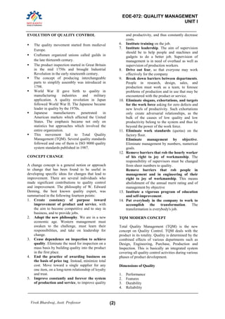 EOE-072: QUALITY MANAGEMENT 
UNIT I 
Vivek Bhardwaj, Asstt. Professor (2) 
EVOLUTION OF QUALITY CONTROL  The quality movement started from medieval Europe.  Craftsmen organized unions called guilds in the late thirteenth century. 
 The product inspection started in Great Britain in the mid 1750s and brought Industrial Revolution in the early nineteenth century. 
 The concept of producing interchangeable parts to simplify assembly was introduced in 1798. 
 World War II gave birth to quality in manufacturing industries and military application. A quality revolution in Japan followed World War II. The Japanese became leader in quality by the 1970s. 
 Japanese manufacturers penetrated in American markets which affected the United States. The emphasis became not only on statistics but approaches which involved the entire organization. 
 This movement led to Total Quality Management (TQM). Several quality standards followed and one of them is ISO 9000 quality system standards published in 1987. 
CONCEPT CHANGE 
A change concept is a general notion or approach to change that has been found to be useful in developing specific ideas for changes that lead to improvement. There are several individuals who made significant contributions to quality control and improvement. The philosophy of W. Edward Deming, the best known quality expert, was summarised in the following fourteen points: 
1. Create constancy of purpose toward improvement of product and service, with the aim to become competitive and to stay in business, and to provide jobs. 
2. Adopt the new philosophy. We are in a new economic age. Western management must awaken to the challenge, must learn their responsibilities, and take on leadership for change. 
3. Cease dependence on inspection to achieve quality. Eliminate the need for inspection on a mass basis by building quality into the product in the first place. 
4. End the practice of awarding business on the basis of price tag. Instead, minimize total cost. Move toward a single supplier for any one item, on a long-term relationship of loyalty and trust. 
5. Improve constantly and forever the system of production and service, to improve quality 
and productivity, and thus constantly decrease costs. 
6. Institute training on the job. 
7. Institute leadership. The aim of supervision should be to help people and machines and gadgets to do a better job. Supervision of management is in need of overhaul as well as supervision of production workers. 
8. Drive out fear, so that everyone may work effectively for the company 
9. Break down barriers between departments. People in research, design, sales, and production must work as a team, to foresee problems of production and in use that may be encountered with the product or service. 
10. Eliminate slogans, exhortations, and targets for the work force asking for zero defects and new levels of productivity. Such exhortations only create adversarial relationships, as the bulk of the causes of low quality and low productivity belong to the system and thus lie beyond the power of the work force. 
11. Eliminate work standards (quotas) on the factory floor. 
Eliminate management by objective. Eliminate management by numbers, numerical goals. 
12. Remove barriers that rob the hourly worker of his right to joy of workmanship. The responsibility of supervisors must be changed from sheer numbers to quality. 
Remove barriers that rob people in management and in engineering of their right to joy of workmanship. This means abolishment of the annual merit rating and of management by objective 
13. Institute a vigorous program of education and self-improvement. 
14. Put everybody in the company to work to accomplish the transformation. The transformation is everybody's job. 
TQM MODERN CONCEPT 
Total Quality Management (TQM) is the new concept on Quality Control. TQM deals with the product in its totality. Quality is determined by the combined effects of various departments such as Design, Engineering, Purchase, Production and Inspection. This is basically an integrated system covering all quality control activities during various phases of product development. 
Dimensions of Quality 
1. Performance 
2. Features 
3. Durability 
4. Reliability  
