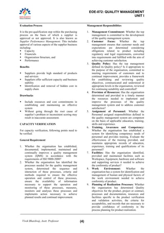 EOE-072: QUALITY MANAGEMENT 
UNIT I 
Vivek Bhardwaj, Asstt. Professor (4) 
Evaluation Process 
It is the pre-qualification step within the purchasing process on the basis of which a supplier is approved or not approved. It is also known as Supplier Performance Management. This includes approval of various aspects of the supplier business including: 
 Capacity 
 Financials 
 Organization Structure, and 
 Performance 
Benefits 
 Suppliers provide high standard of products and services 
 Suppliers offer sufficient capacity and business stability 
 Identification and removal of hidden cost in supply chain 
Drawbacks 
 Include resources and cost commitments in establishing and maintaining an effective system 
 Without going through the root cause of supplier’s problem or inconsistent scoring may result in inaccurate assessment. 
CAPACITY VERIFICATION 
For capacity verification, following points need to be verified: 
General Requirement 
1. Whether the organisation has established, documented, implemented, maintained and continually improves a quality management system (QMS) in accordance with the requirements of ISO 9000-2000? 
2. Whether the organisation has identified the processes needed for the quality management system, determined the sequence and interaction of these processes, criteria and methods required to ensure the effective operation and control of these processes, ensure the availability of information necessary to support the operation and monitoring of these processes, measures, monitors and analyses these processes and implements action necessary to achieve planned results and continual improvement. 
Management Responsibilities 
1. Management Commitment: Whether the top management is committed to the development of the quality management system. 
2. Customer Focus: Whether the top management ensures that customer needs and expectations are determined considering obligations related to product including regulatory and legal requirements, converted into requirements and fulfilled with the aim of achieving customer satisfaction. 
3. Quality Policy: Has the top management defined its Quality policy? Is it appropriate to the purpose of the organisation, committed to meeting requirements of customers and to continual improvement, provides a framework for establishing and reviewing quality objectives, communicated and understood at appropriate levels in the organisation, reviewed for continuing suitability and controlled? 
4. Provision of Resources: Has the organisation determined and provided in a timely manner the resources needed to implement and improve the processes of the quality management system and to address customer satisfaction? 
5. Assignment of Personnel: Whether the Personnel assigned responsibilities defined in the quality management system are competent on the basis of applicable education, training, skills and experience. 
6. Training, Awareness and Competency: Whether the organisation has established a system for identifying competency needs of personnel and provides training, Evaluate the effectiveness of the training provided, and maintains appropriate records of education, experience, training and qualifications of its personnel? 
7. Facilities: Has the organisation identified, provided and maintained facilities such as Workspace, Equipment, hardware and software and supporting services it needed to achieve the conformity of product? 
8. Work Environment: Whether the organisation has a system for identification and management of human and physical factors of the work environment needed to achieve conformity of product. 
9. Planning of Realization Processes: Whether the organisation has determined Quality objectives for the product, project or contract, processes and documentation, resources and facilities specific to the product verification and validation activities, the criteria for acceptability, and records that are necessary to provide confidence of conformity in the process planning for product realization.  