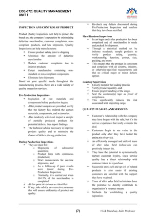 EOE-072: QUALITY MANAGEMENT 
UNIT I 
(7) Vivek Bhardwaj, Asstt. Professor 
INSPECTION AND CONTROL OF PRODUCT 
Product Quality Inspections will help to protect the brand and the company’s reputation by minimizing defective merchandise, customer complaints, non- compliant products, and late shipments. Quality Inspections can help manufacturers: 
 Ensure product safety prior to shipping 
 Minimize the amount of defective merchandise 
 Reduce customer complaints due to inferior products 
 Detect merchandise containing non- standard or non-compliant components 
 Eliminate late shipments 
Based on your specific needs throughout the manufacturing process, there are a wide variety of quality inspection services. 
Pre-Production Inspections 
 Inspection of raw materials and components before production begins. 
 After product samples are provided, verify that the factory has ordered the correct materials, components, and accessories. 
 Also randomly select and inspect a sample of partially produced products for potential defects, then report findings. 
 The technical advice necessary to improve product quality and to minimize the chance of defects during production. 
During Production Inspections 
 They are ideal for: 
o Shipments of substantial quantities; 
o Product lines with continuous production; 
o Strict requirements for on-time shipments; and 
o As a follow-up if poor results were found during Pre- Production Inspection. 
o Normally, it is carried out when 10-15% of the merchandise is completed. 
 At this point deviations are identified. 
 If any, take advice on corrective measures that will ensure uniformity of product and quality. 
 Re-check any defects discovered during Pre-Production Inspection and confirm that they have been rectified. 
Final Random Inspections 
 It can begin only after production has been completed and all merchandise is ready and packed for shipment. 
 Through a statistical method set by industry standards, sample products to verify product safety, quantity, workmanship, function, colour, size, packing, and more. 
 This ensures that the product is consistent and compliant with all country, industry, or otherwise-specified requirements and that no critical major or minor defects appear. 
Loading Supervision 
 Closely monitor the loading process 
 Verify product quantity, and 
 Ensure proper handling of the cargo. 
 Seal the container(s) tape as proof of compliance. 
 This significantly reduces the risk associated with importing cargo. 
QUALITY IN SALES AND SERVICES 
 Customer’s relationship with the company may have begun with the sale, but it’s the service experience that really cements the deal. 
 Customers begin to see value in the product only after they have tasted the entire pie of service. 
 An efficiently managed and utilized team of after sales field technicians can positively impact the. 
 They have the potential to systematically nurture customer loyalty, since service quality has a direct relationship with customer intent to repurchase. 
 Successful cross sell and up sell of related products is also easier if existing customers are satisfied with the support they have received. 
 Team of after sales field technicians have the potential to directly contribute to organization’s revenue stream. 
 Methods for establishing a quality reputation:  