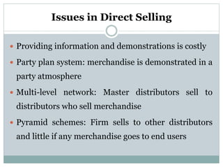 Issues in Direct Selling
 Providing information and demonstrations is costly
 Party plan system: merchandise is demonstrated in a
party atmosphere
 Multi-level network: Master distributors sell to
distributors who sell merchandise
 Pyramid schemes: Firm sells to other distributors
and little if any merchandise goes to end users
 