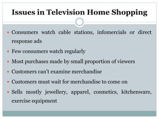 Issues in Television Home Shopping
 Consumers watch cable stations, infomercials or direct
response ads
 Few consumers watch regularly
 Most purchases made by small proportion of viewers
 Customers can’t examine merchandise
 Customers must wait for merchandise to come on
 Sells mostly jewellery, apparel, cosmetics, kitchenware,
exercise equipment
 