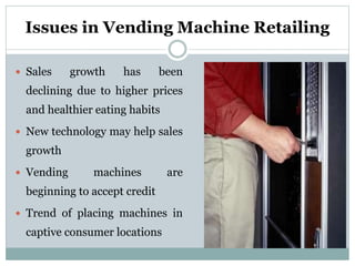 Issues in Vending Machine Retailing
 Sales growth has been
declining due to higher prices
and healthier eating habits
 New technology may help sales
growth
 Vending machines are
beginning to accept credit
 Trend of placing machines in
captive consumer locations
 