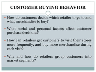 CUSTOMER BUYING BEHAVIOR
 How do customers decide which retailer to go to and
what merchandise to buy?
 What social and personal factors affect customer
purchase decisions?
 How can retailers get customers to visit their stores
more frequently, and buy more merchandise during
each visit?
 Why and how do retailers group customers into
market segments?
 