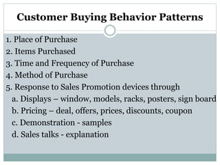 Customer Buying Behavior Patterns
1. Place of Purchase
2. Items Purchased
3. Time and Frequency of Purchase
4. Method of Purchase
5. Response to Sales Promotion devices through
a. Displays – window, models, racks, posters, sign board
b. Pricing – deal, offers, prices, discounts, coupon
c. Demonstration - samples
d. Sales talks - explanation
 